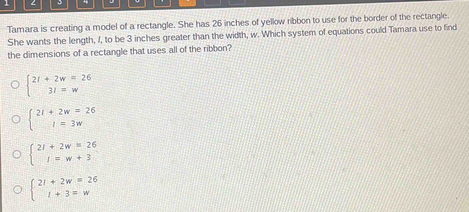 1
4
Tamara is creating a model of a rectangle. She has 26 inches of yellow ribbon to use for the border of the rectangle.
She wants the length, /, to be 3 inches greater than the width, w. Which system of equations could Tamara use to find
the dimensions of a rectangle that uses all of the ribbon?
beginarrayl 21+2w=26 31=wendarray.
beginarrayl 21+2w=26 1=3wendarray.
beginarrayl 21+2w=26 1=w+3endarray.
beginarrayl 21+2w=26 1+3=wendarray.