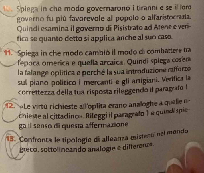 Spiega in che modo governarono i tíranni e se il loro 
governo fu più favorevole al popolo o all'aristocrazia. 
Quindi esamina il governo di Pisistrato ad Atene e veri- 
fica se quanto detto si applica anche al suo caso. 
11. Spiega in che modo cambiò il modo di combattere tra 
lepoca omerica e quella arcaica. Quíndi spíega cosera 
la falange oplitica e perché la sua introduzione rafforzó 
sul piano politico i mercanti e gli artigiani. Verifica la 
correttezza della tua risposta rileggendo il paragrafo 1
12. «Le virtù richieste all'oplita erano analoghe a quelle n- 
chieste al cittadino». Rileggi il paragrafo 1 e quindi spie- 
ga il senso di questa affermazione 
13. Confronta le típologie di alleanza esistenti nel mondo 
greco, sottolineando analogie e differenze.