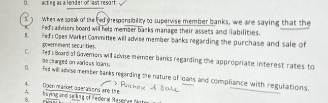 D. acting as a lender of last resort
3.  When we speak of the Fed' responsibility to supervise member banks, we are saying that the
Fed's advisory board will help member banks manage their assets and liabilities.
B. Fed's Open Market Committee will advise member banks regarding the purchase and sale of
government securities.
C. Fed's Board of Governors will advise member banks regarding the appropriate interest rates to
be charged on various loans.
D. Fed will advise member banks regarding the nature of loans and compliance with regulations.
4. Open market operations are the
A buying and selling of Federal Reserve Noto
B. meanr