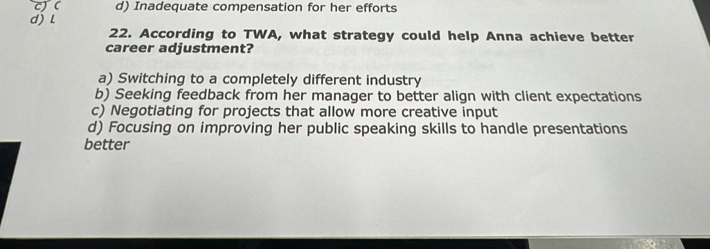 ( d) Inadequate compensation for her efforts
d) l
22. According to TWA, what strategy could help Anna achieve better
career adjustment?
a) Switching to a completely different industry
b) Seeking feedback from her manager to better align with client expectations
c) Negotiating for projects that allow more creative input
d) Focusing on improving her public speaking skills to handle presentations
better