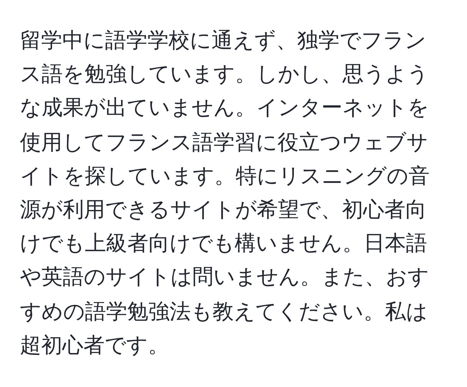 留学中に語学学校に通えず、独学でフランス語を勉強しています。しかし、思うような成果が出ていません。インターネットを使用してフランス語学習に役立つウェブサイトを探しています。特にリスニングの音源が利用できるサイトが希望で、初心者向けでも上級者向けでも構いません。日本語や英語のサイトは問いません。また、おすすめの語学勉強法も教えてください。私は超初心者です。