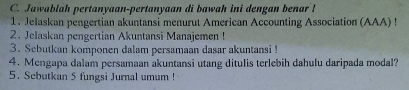 Jawablah pertanyaan-pertanyaan di bawah ini dengan benar ! 
1. Jelaskan pengertian akuntansi menurut American Accounting Association (AAA) ! 
2. Jelaskan pengertian Akuntansi Manajemen ! 
3. Sebutkan komponen dalam persamaan dasar akuntansi ! 
4. Mengapa dalam persamaan akuntansi utang ditulis terlebih dahulu daripada modal? 
5. Scbutkan 5 fungsi Jurnal umum !