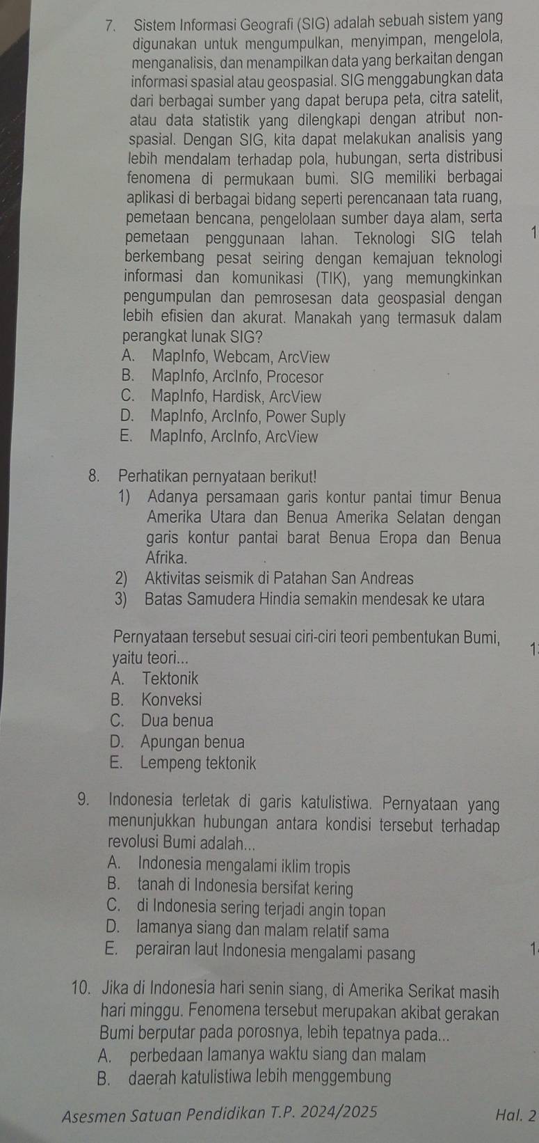 Sistem Informasi Geografi (SIG) adalah sebuah sistem yang
digunakan untuk mengumpulkan, menyimpan, mengelola,
menganalisis, dan menampilkan data yang berkaitan dengan
informasi spasial atau geospasial. SIG menggabungkan data
dari berbagai sumber yang dapat berupa peta, citra satelit,
atau data statistik yanq dilengkapi dengan atribut non-
spasial. Dengan SIG, kita dapat melakukan analisis yang
lebih mendalam terhadap pola, hubungan, serta distribusi
fenomena di permukaan bumi. SIG memiliki berbagai
aplikasi di berbagai bidang seperti perencanaan tata ruang,
pemetaan bencana, pengelolaan sumber daya alam, serta
pemetaan penggunaan lahan. Teknologi SIG telah 1
berkembang pesat seiring dengan kemajuan teknologi
informasi dan komunikasi (TIK), yang memungkinkan
pengumpulan dan pemrosesan data geospasial dengan
lebih efisien dan akurat. Manakah yang termasuk dalam
perangkat lunak SIG?
A. MapInfo, Webcam, ArcView
B. MapInfo, ArcInfo, Procesor
C. MapInfo, Hardisk, ArcView
D. MapInfo, ArcInfo, Power Suply
E. MapInfo, ArcInfo, ArcView
8. Perhatikan pernyataan berikut!
1) Adanya persamaan garis kontur pantai timur Benua
Amerika Utara dan Benua Amerika Selatan dengan
garis kontur pantai barat Benua Eropa dan Benua
Afrika.
2) Aktivitas seismik di Patahan San Andreas
3) Batas Samudera Hindia semakin mendesak ke utara
Pernyataan tersebut sesuai ciri-ciri teori pembentukan Bumi,
1
yaitu teori...
A. Tektonik
B. Konveksi
C. Dua benua
D. Apungan benua
E. Lempeng tektonik
9. Indonesia terletak di garis katulistiwa. Pernyataan yang
menunjukkan hubungan antara kondisi tersebut terhadap 
revolusi Bumi adalah...
A. Indonesia mengalami iklim tropis
B. tanah di Indonesia bersifat kering
C. di Indonesia sering terjadi angin topan
D. lamanya siang dan malam relatif sama
E. perairan laut Indonesia mengalami pasang
1
10. Jika di Indonesia hari senin siang, di Amerika Serikat masih
hari minggu. Fenomena tersebut merupakan akibat gerakan
Bumi berputar pada porosnya, lebih tepatnya pada...
A. perbedaan lamanya waktu siang dan malam
B. daerah katulistiwa lebih menggembung
Asesmen Satuan Pendidikan T.P. 2024/2025 Hal. 2