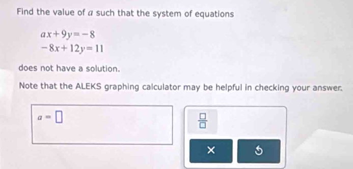 Find the value of a such that the system of equations
ax+9y=-8
-8x+12y=11
does not have a solution. 
Note that the ALEKS graphing calculator may be helpful in checking your answer.
a=□
 □ /□  
×