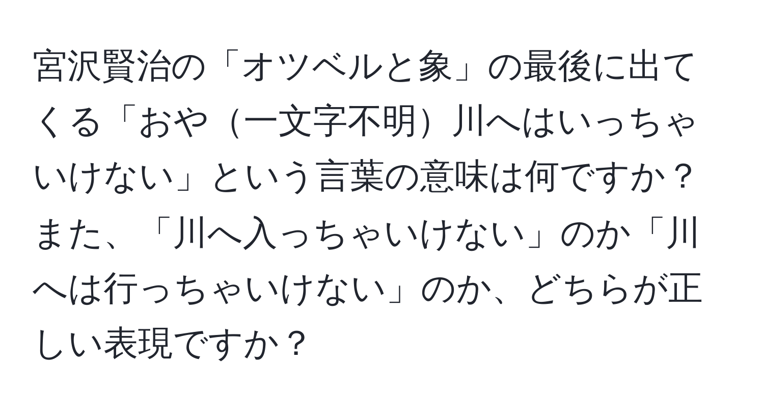 宮沢賢治の「オツベルと象」の最後に出てくる「おや一文字不明川へはいっちゃいけない」という言葉の意味は何ですか？また、「川へ入っちゃいけない」のか「川へは行っちゃいけない」のか、どちらが正しい表現ですか？