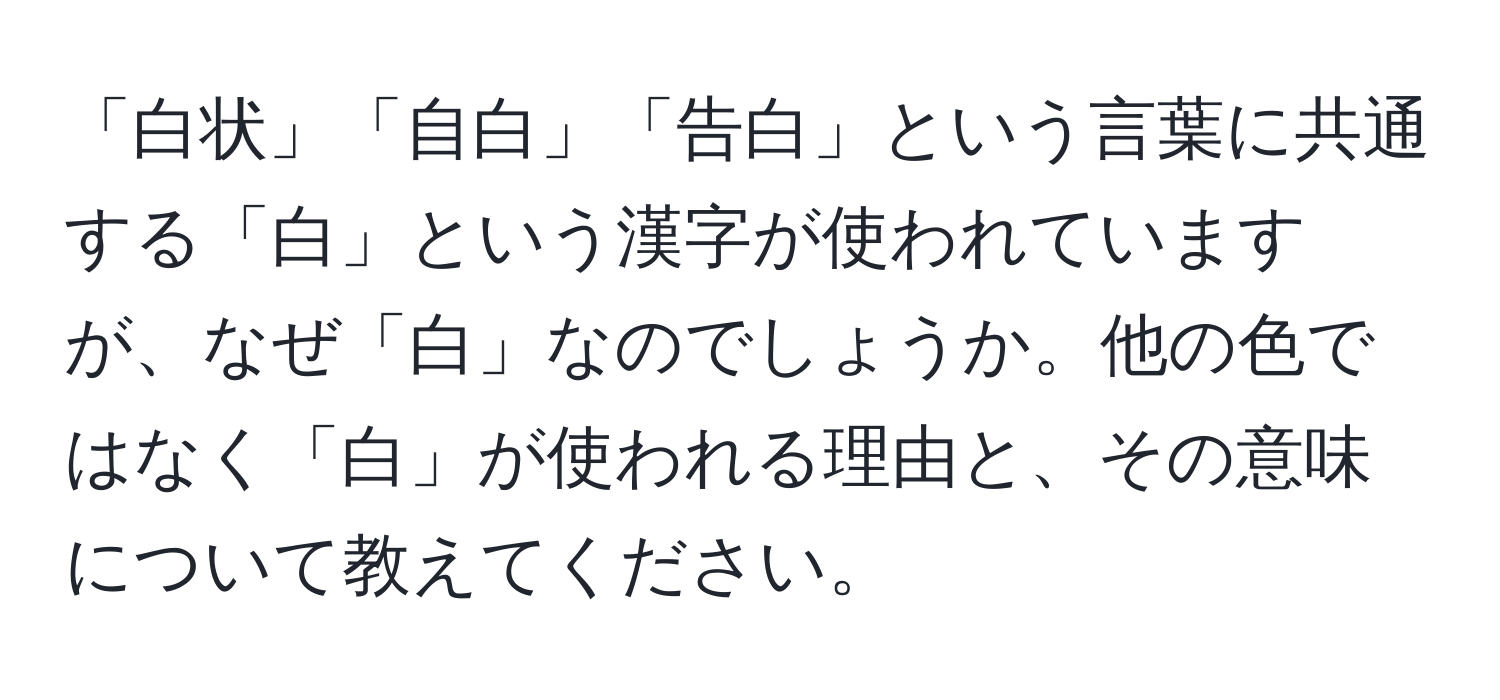 「白状」「自白」「告白」という言葉に共通する「白」という漢字が使われていますが、なぜ「白」なのでしょうか。他の色ではなく「白」が使われる理由と、その意味について教えてください。