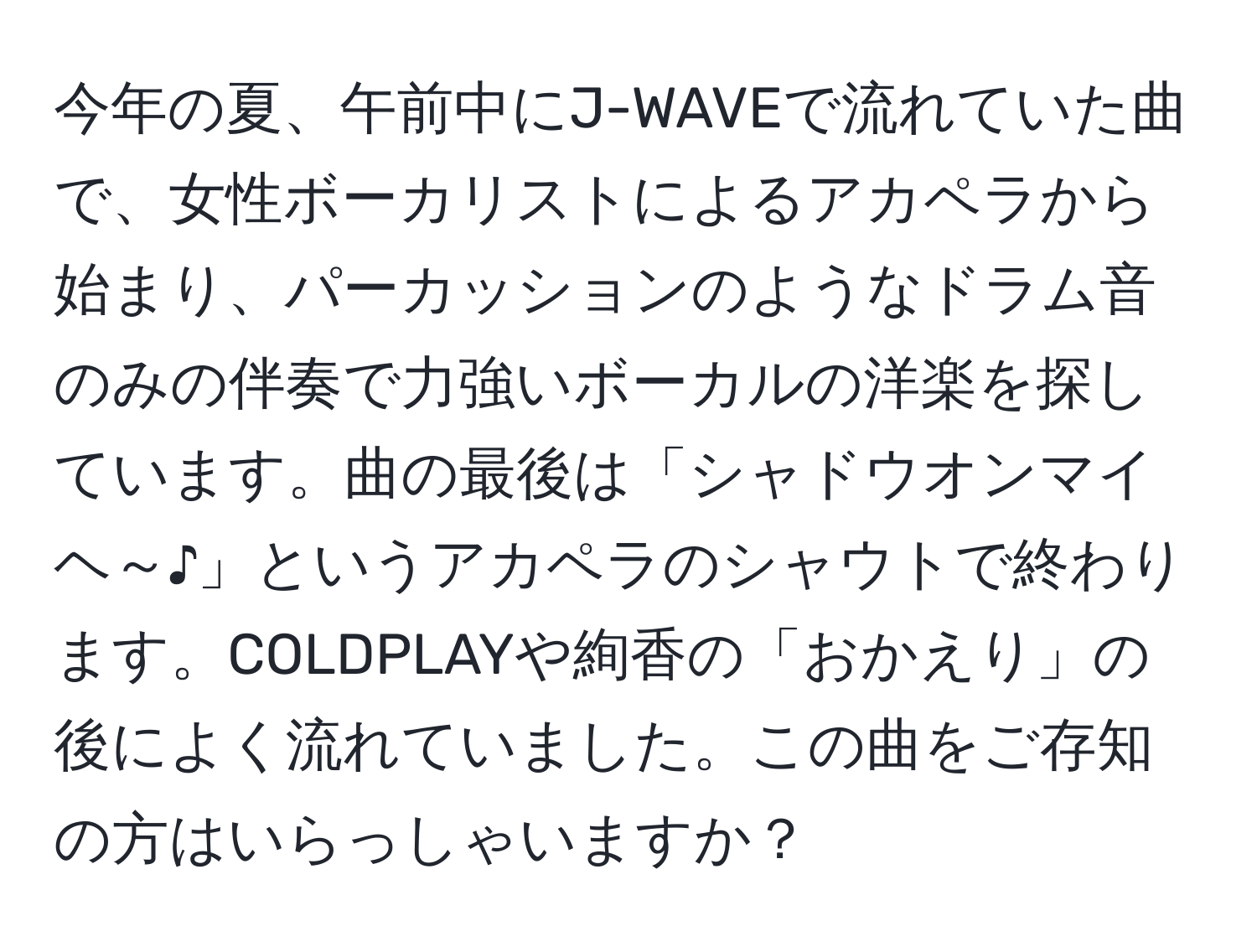 今年の夏、午前中にJ-WAVEで流れていた曲で、女性ボーカリストによるアカペラから始まり、パーカッションのようなドラム音のみの伴奏で力強いボーカルの洋楽を探しています。曲の最後は「シャドウオンマイヘ～♪」というアカペラのシャウトで終わります。COLDPLAYや絢香の「おかえり」の後によく流れていました。この曲をご存知の方はいらっしゃいますか？