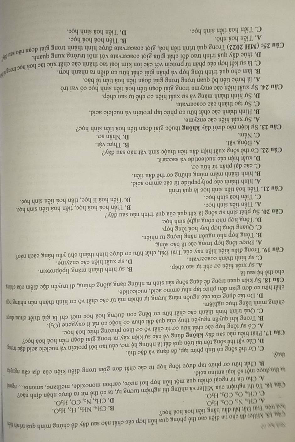 Sah học 12
Câu 1S. Miller đã cho tia điện cao thế phóng qua hỗn hợp các chất nào sau đây để chứng mính quá trình tấ
hoa trên Trái Đất bắt đầu bằng tiến hoá hoá học?
A. CH_4,N_2,CO_2,H_2O. B. CH_4,NH_3,H_2,H_2O.
D. CH_4,N_2,CO,H_2O.
C. CH_4,O_2,CO_2,H_2O.
Câu 16, Từ thí nghiệm của Miller và những thí nghiệm tương tự, ta có thể rút ra được nhận định nào?
A. Cho tỉa từ ngoại chiều qua một hỗn hợp hơi nước, carbon monoxide, methane, amonia.. ngời
ta thu được một số loại amino acid.
B. Chất hữu cơ phức tạp được tổng hợp từ các chất đơn giản trong điều kiện của địa cầu nguya
thuỷ .
C. Cơ thể sống có tính phức tạp, đa dạng và đặc thù.
D. Các vật thể sống tồn tại trên quả đất là những hệ mở, cấu tạo bởi protein và nucleic acid đặc tr
Câu 17, Phát biểu nào sau đây không đúng về các sự kiện xảy ra trong giai đoạn tiến hoá hoá học?
A. Có sự tổng hợp các chất hữu cơ từ chất vô cơ theo phương thức hoá học.
B. Trong khí quyển nguyên thuỷ của quả đất chưa có hoặc có rất ít oxygene (O_2).
C. Quá trình hình thành các chất hữu cơ bằng con đường hoá học mới chỉ là giả thiết chưa được
chứng minh bằng thực nghiệm.
D. Do tác dụng của các nguồn năng lượng tự nhiên mà từ các chất vô cơ hình thành nên những hợp
chất hữu cơ đơn giản đến phức tạp như amino acid, nucleotide.
Câu 18. Sự kiện quan trọng để dạng sống sản sinh ra những dạng giống chúng, di truyền đặc điểm của chứng
cho thế hệ sau là
A. sự xuất hiện cơ chế tự sao chép. B. sự hình thành màng lipôprotein.
C. sự hình thành coacervate. D. sự xuất hiện các enzyme.
Câu 19. Trong điều kiện hiện nay của Trái Đất, chất hữu cơ được hình thành chủ yếu bằng cách nào?
A. Được tổng hợp trong các tế bào sống.
B. Tổng hợp nhờ nguồn năng lượng tự nhiên.
C. Quang tổng hợp hay hoá tổng hợp.
D. Tổng hợp nhờ công nghệ sinh học.
Câu 20. Sự phát sinh sự sống là kết quả của quá trình nào sau đây?
A. Tiến tiền sinh học. B. Tiến hoá hoá học, tiến hoá tiền sinh học.
C. Tiến hoá sinh học. D. Tiến hoá lí học, tiến hoá tiền sinh học.
Câu 21. Tiến hoá tiền sinh học là quá trình
A. hình thành các polypeptide từ các amino acid.
B. hình thành mầm mống những cơ thể đầu tiên.
C. các đại phân tử hữu cơ.
D. xuất hiện các nucleotide và saccarit.
Câu 22. Cơ thể sống xuất hiện đầu tiên thuộc sinh vật nào sau đây?
A. Động vật. B. Thực vật.
C. Nấm. D. Nhân sơ.
Câu 23. Sự kiện nào dưới đây không thuộc giai đoạn tiến hoá tiền sinh học?
A. Sự xuất hiện các enzyme.
B. Hình thành các chất hữu cơ phức tạp protein và nucleic acid.
C. Sự tạo thành các coacervate.
D. Sự hình thành màng và sự xuất hiện cơ chế tự sao chép.
Câu 24. Sự xuất hiện các enzyme trong giai đoạn tiến hoá tiền sinh học có vai trò
A. là bước tiến bộ quan trọng trong giai đoạn tiến hoá tiền tế bào.
B. làm cho quá trình tổng hợp và phân giải chất hữu cơ diễn ra nhanh hơn.
C. là sự kết hợp các phân tử protein với các ion kim loại tao thành các chất xúc tác hoá học trong  
D. thúc đẩy quá trình trao đối chất giữa giọt coacervate với môi trường xung quanh.
Câu 25: (MH 2022) Trong quá trình tiến hoá, giọt coacervate được hình thành trong giai đoạn nào sau dây
A. Tiến hoá nhỏ. B. Tiến hoá hoá học.
C. Tiến hoá tiền sinh học. D. Tiến hoá sinh học.
