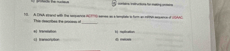 c) protects the nucious d)contains instructions for making proteins
10. A DNA strand with the sequence ACTTG serves as a template to form an mRNA sequence of UGAAC.
This describes the process of
_
a) translation b) replication
c) transcription d) melosis