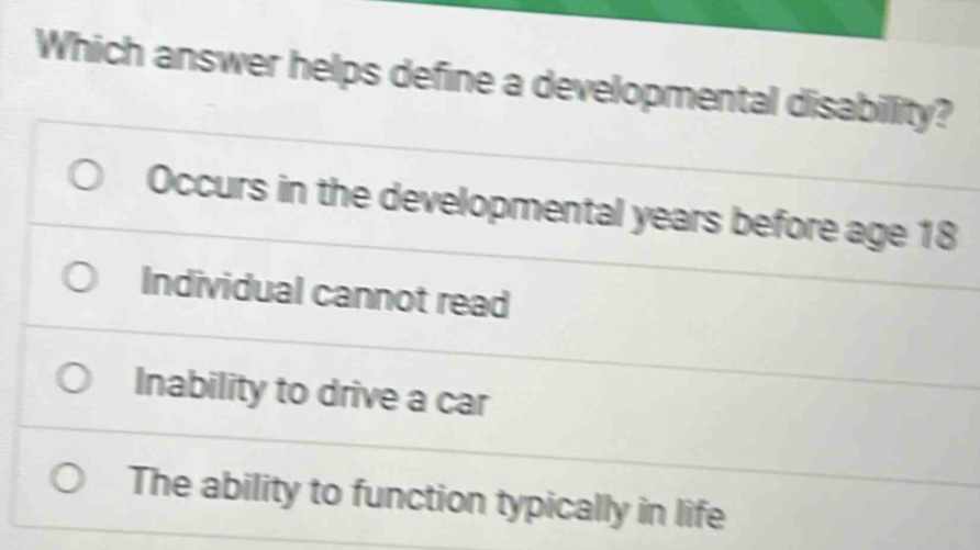 Which answer helps define a developmental disabillity?
Occurs in the developmental years before age 18
Individual cannot read
Inability to drive a car
The ability to function typically in life