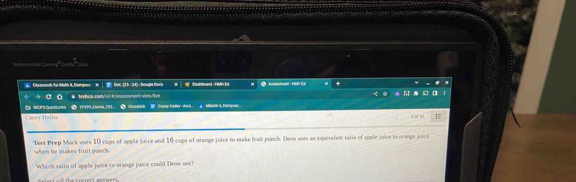 Antimicrobial Corning '' Gorilla ''Glass 
Classwork for Math 6, Dempsey X| Dec. (23 - 24) - Google Docs Dashboard - HMH Ed × ● Assessment - HMH Ed × + 
a θ hmhco.com/ui/#/assessment-view/live 
WCPS QuickLinks ● 1F999_Llama_102_. C Classkick # Casey Haller -Anci... MMath 6, Dempsey. 
Casey Haller 5 of 10 : 
Test Prep Mark uses 10 cups of apple juice and 16 cups of orange juice to make fruit punch. Deon uses an equivalent ratio of apple juice to orange juice 
when he makes fruit punch. 
Which ratio of apple juice to orange juice could Deon use? 
selest all the correct answers .