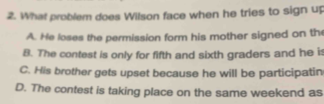 What problem does Wilson face when he tries to sign up
A. He loses the permission form his mother signed on the
B. The contest is only for fifth and sixth graders and he is
C. His brother gets upset because he will be participatin
D. The contest is taking place on the same weekend as