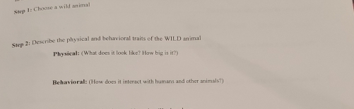 Choose a wild animal 
Step 2: Describe the physical and behavioral traits of the WILD animal 
Physical: (What does it look like? How big is it?) 
Behavioral: (How does it interact with humans and other animals?)