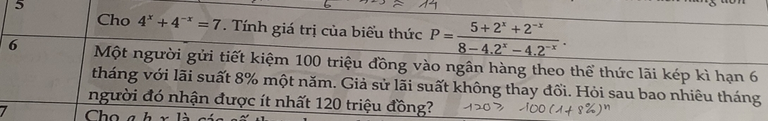 Cho 4^x+4^(-x)=7. Tính giá trị của biểu thức P= (5+2^x+2^(-x))/8-4.2^x-4.2^(-x) . 
6 Một người gửi tiết kiệm 100 triệu đồng vào ngân hàng theo thể thức lãi kép kì hạn 6
tháng với lãi suất 8% một năm. Giả sử lãi suất không thay đổi. Hỏi sau bao nhiêu tháng 
người đó nhận được ít nhất 120 triệu đồng? 
Chọ