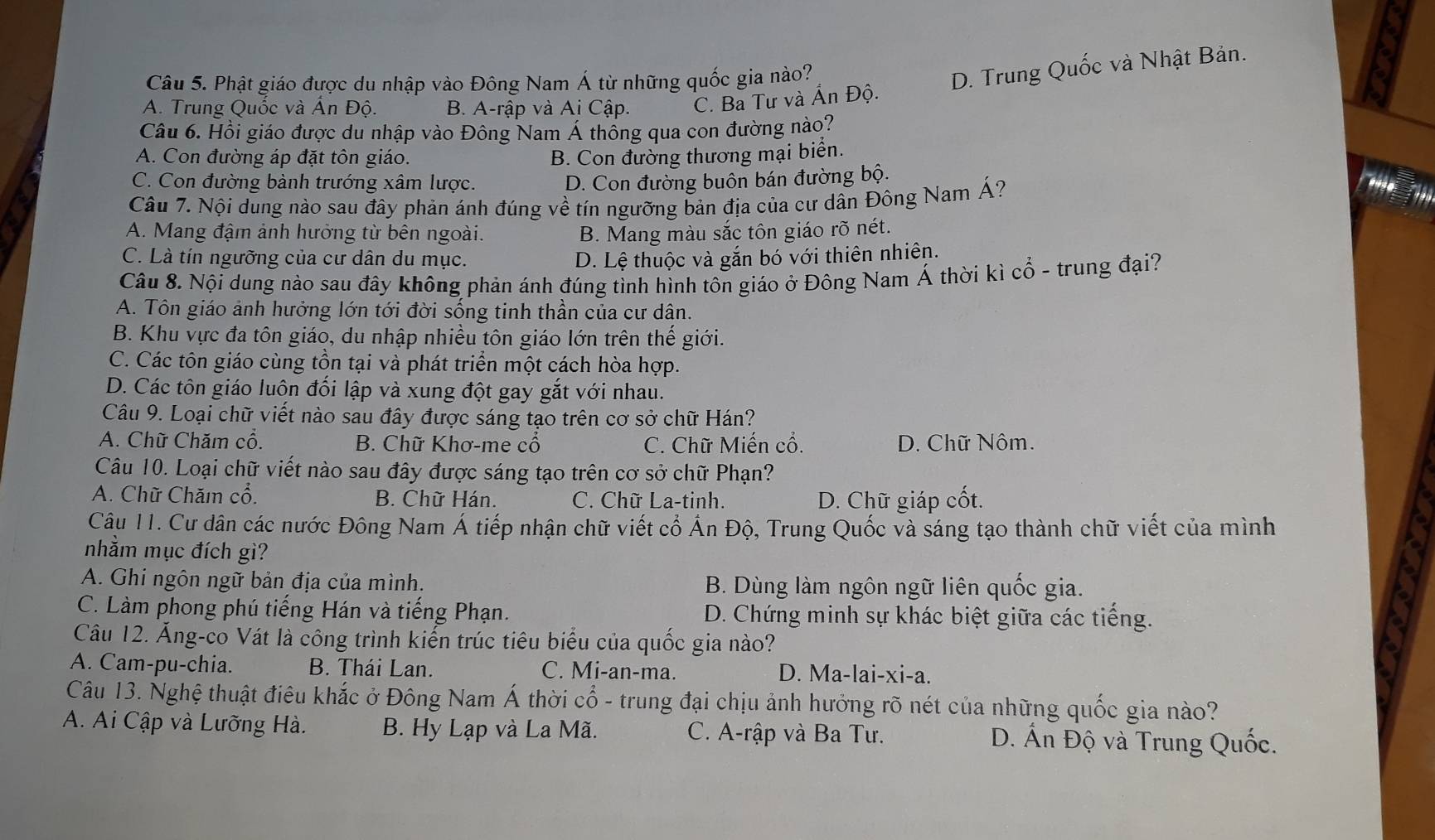 Phật giáo được du nhập vào Đông Nam Á từ những quốc gia nào?
D. Trung Quốc và Nhật Bản.
A. Trung Quốc và Ấn Độ. B. A-rập và Ai Cập. C. Ba Tư và Ấn Độ.
Câu 6. Hồi giáo được du nhập vào Đông Nam Á thông qua con đường nào?
A. Con đường áp đặt tôn giáo. B. Con đường thương mại biển.
C. Con đường bành trướng xâm lược. D. Con đường buôn bán đường bộ.
Câu 7. Nội dung nào sau đây phản ánh đúng về tín ngưỡng bản địa của cư dân Đông Nam Á?
A. Mang đậm ảnh hưởng từ bên ngoài. B. Mang màu sắc tôn giáo rõ nét.
C. Là tín ngưỡng của cư dân du mục. D. Lệ thuộc và gắn bó với thiên nhiên.
Câu 8. Nội dung nào sau đây không phản ánh đúng tình hình tôn giáo ở Đông Nam Á thời kì cổ - trung đại?
A. Tôn giáo ảnh hưởng lớn tới đời sống tinh thần của cư dân.
B. Khu vực đa tôn giáo, du nhập nhiều tôn giáo lớn trên thế giới.
C. Các tôn giáo cùng tồn tại và phát triển một cách hòa hợp.
D. Các tôn giáo luôn đối lập và xung đột gay gắt với nhau.
Câu 9. Loại chữ viết nào sau đây được sáng tạo trên cơ sở chữ Hán?
A. Chữ Chăm cổ. B. Chữ Khơ-me cổ C. Chữ Miến cổ. D. Chữ Nôm.
Câu 10. Loại chữ viết nào sau đây được sáng tạo trên cơ sở chữ Phạn?
A. Chữ Chăm cổ. B. Chữ Hán. C. Chữ La-tinh. D. Chữ giáp cốt.
Câu 11. Cư dân các nước Đông Nam Á tiếp nhận chữ viết cổ Ấn Độ, Trung Quốc và sáng tạo thành chữ viết của mình
nhằm mục đích gì?
A. Ghi ngôn ngữ bản địa của mình. B. Dùng làm ngôn ngữ liên quốc gia.
C. Làm phong phú tiếng Hán và tiếng Phạn. D. Chứng minh sự khác biệt giữa các tiếng.
Câu 12. Ăng-co Vát là công trình kiến trúc tiêu biểu của quốc gia nào?
A. Cam-pu-chia. B. Thái Lan. C. Mi-an-ma. D. Ma-lai-xi-a.
Câu 13. Nghệ thuật điêu khắc ở Đông Nam Á thời cổ - trung đại chịu ảnh hưởng rõ nét của những quốc gia nào?
A. Ai Cập và Lưỡng Hà. B. Hy Lạp và La Mã.  C. A-rập và Ba Tư. D. Ấn Độ và Trung Quốc.