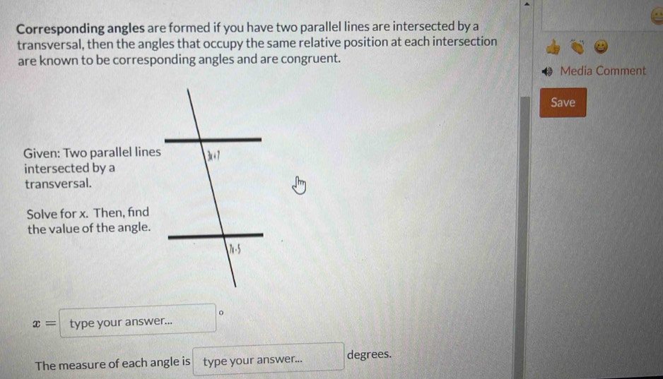 Corresponding angles are formed if you have two parallel lines are intersected by a
transversal, then the angles that occupy the same relative position at each intersection
are known to be corresponding angles and are congruent.
Media Comment
Save
Given: Two parallel lines
intersected by a
transversal.
Solve for x. Then, find
the value of the angle.
x= type your answer...
The measure of each angle is type your answer... degrees.