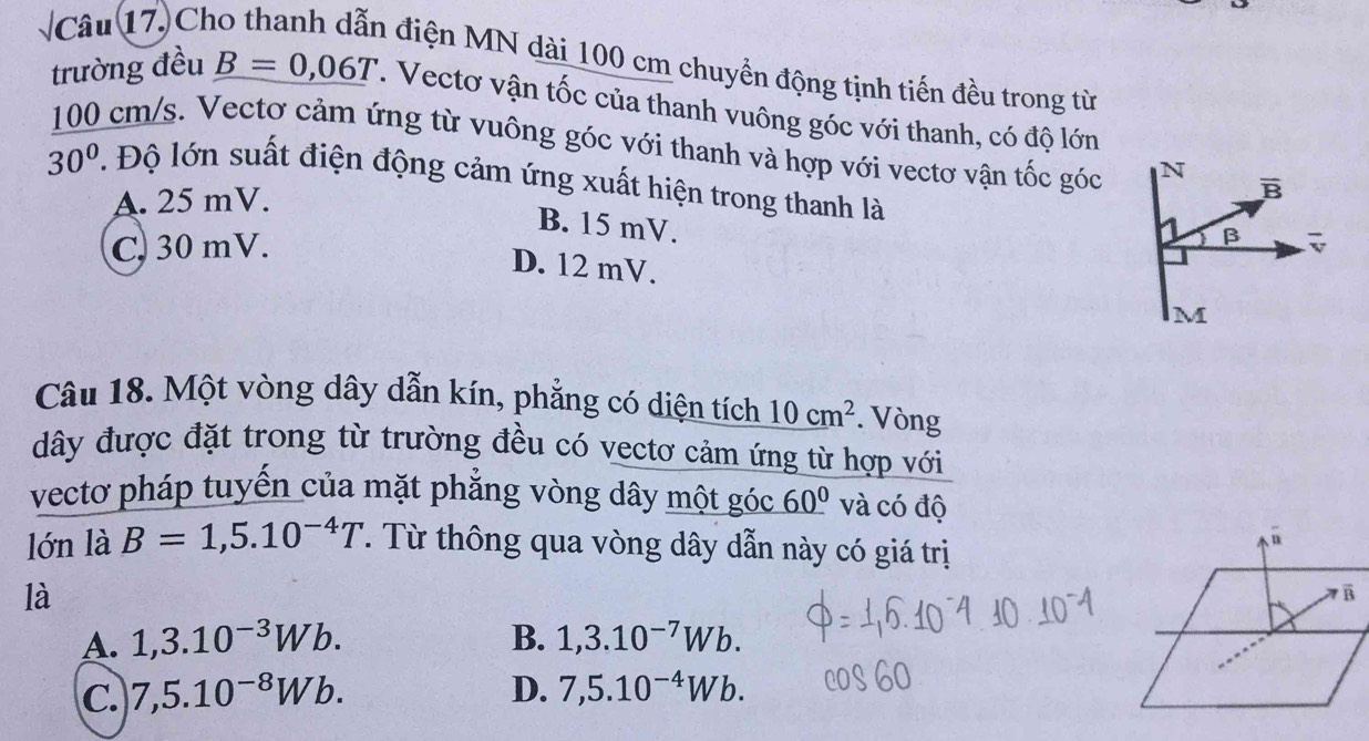 sqrt  Câu 17. Ch
a điện MN dài 100 cm chuyển động tịnh tiến đều trong từ
trường đều B=0,06T. Vectơ vận tốc của thanh vuông góc với thanh, có độ lớn
100 cm/s. Vectơ cảm ứng từ vuông góc với thanh và hợp với vectơ vận tốc góc N B
30° T Độ lớn suất điện động cảm ứng xuất hiện trong thanh là β
A. 25 mV.
B. 15 mV.
C. 30 mV.
D. 12 mV.
M
Câu 18. Một vòng dây dẫn kín, phẳng có diện tích 10cm^2. Vòng
dây được đặt trong từ trường đều có vectơ cảm ứng từ hợp với
vectơ pháp tuyến của mặt phẳng vòng dây một góc _ 60^0 và có độ
lớn là B=1,5.10^(-4)T. Từ thông qua vòng dây dẫn này có giá trị
n
là
B
A. 1,3.10^(-3)Wb. B. 1,3.10^(-7)Wb.
C. 7,5.10^(-8)Wb. D. 7,5.10^(-4)Wb.