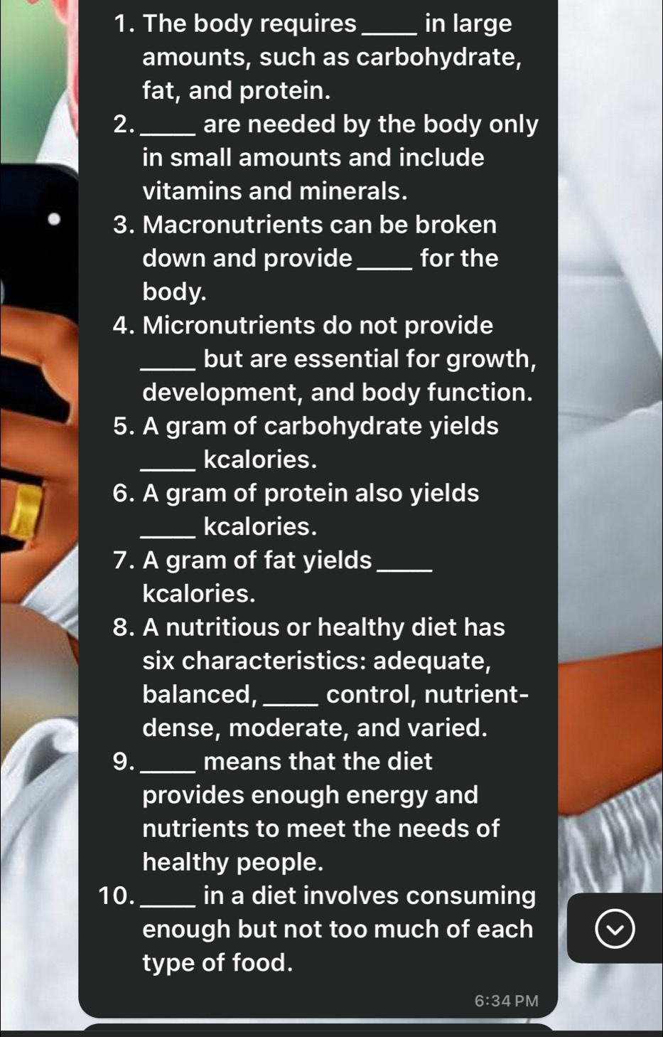 The body requires _in large 
amounts, such as carbohydrate, 
fat, and protein. 
2._ are needed by the body only 
in small amounts and include 
vitamins and minerals. 
3. Macronutrients can be broken 
down and provide_ for the 
body. 
4. Micronutrients do not provide 
_but are essential for growth, 
development, and body function. 
5. A gram of carbohydrate yields 
_kcalories. 
6. A gram of protein also yields 
_kcalories. 
7. A gram of fat yields_ 
kcalories. 
8. A nutritious or healthy diet has 
six characteristics: adequate, 
balanced, _control, nutrient- 
dense, moderate, and varied. 
9._ means that the diet 
provides enough energy and 
nutrients to meet the needs of 
healthy people. 
10._ in a diet involves consuming 
enough but not too much of each 
type of food. 
6:34 PM