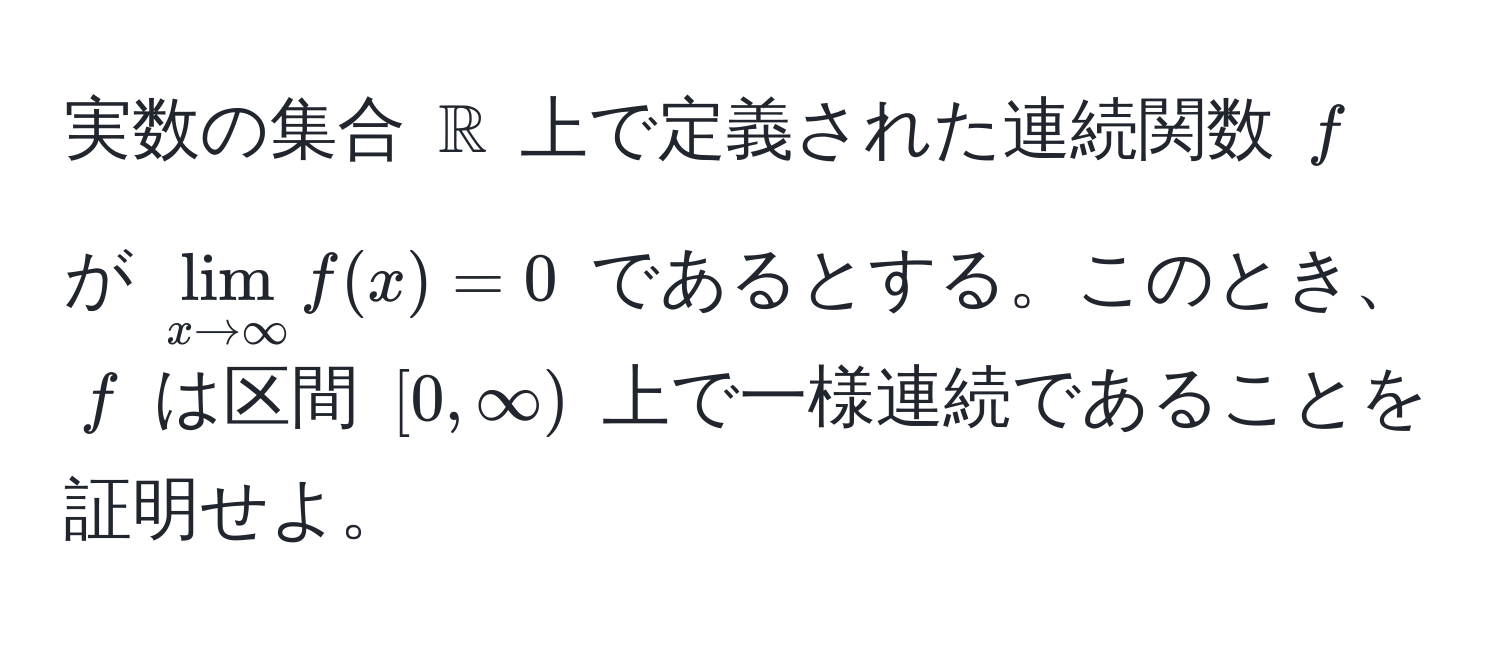 実数の集合 $mathbbR$ 上で定義された連続関数 $f$ が $lim_x to ∈fty f(x) = 0$ であるとする。このとき、$f$ は区間 $[0, ∈fty)$ 上で一様連続であることを証明せよ。