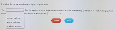 Complete the paragraph about eesployse compensasion. 
The is a decument that each employes should receive at the end of their pay peried. It shows how the paycheck 
amo ubtracting deductions from 
eamings statement 
income statement Husel Next 
employee staterent