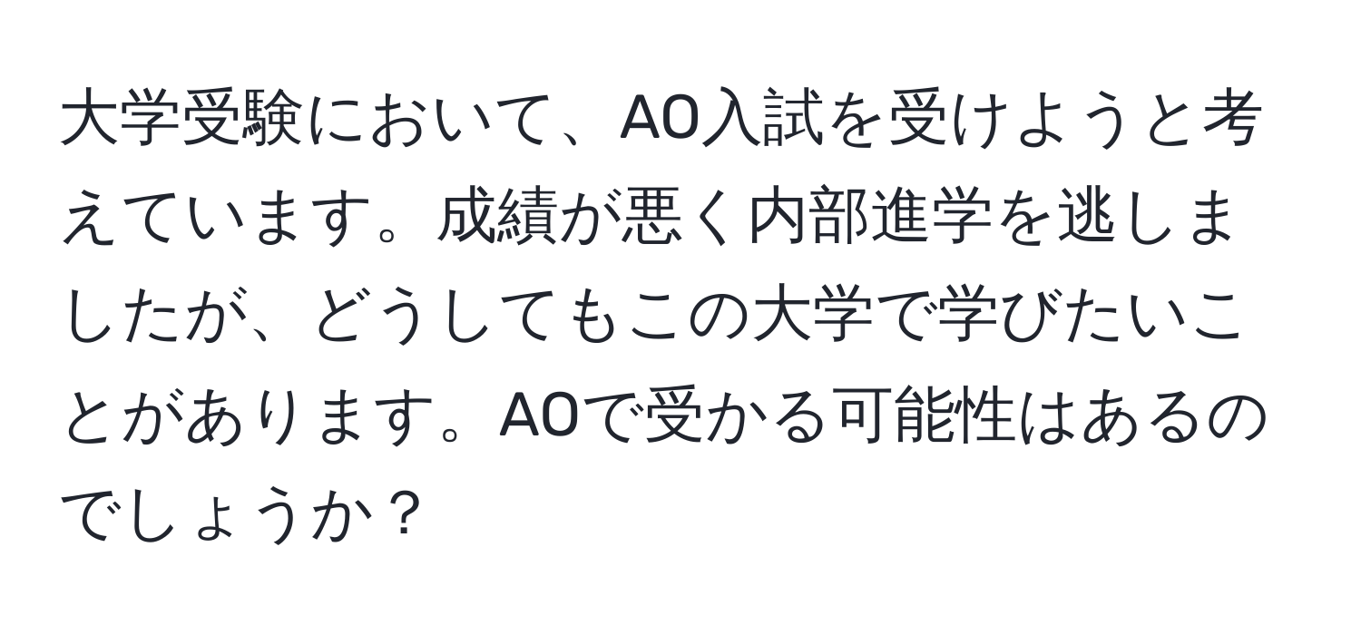 大学受験において、AO入試を受けようと考えています。成績が悪く内部進学を逃しましたが、どうしてもこの大学で学びたいことがあります。AOで受かる可能性はあるのでしょうか？