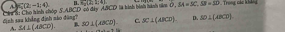 A. vector n_1(2;-1;4). B. vector n_2(2;1;4).
iu3(u)
Câu 8: Cho hình chóp S. ABCD có đáy ABCD là hình bình hành tâm Ô, SA=SC, SB=SD. Trong các khảng
dịnh sau khẳng định nào đúng? D. SD⊥ (ABCD).
A. SA⊥ (ABCD). B. SO⊥ (ABCD). C. SC⊥ (ABCD). 
-2 là: