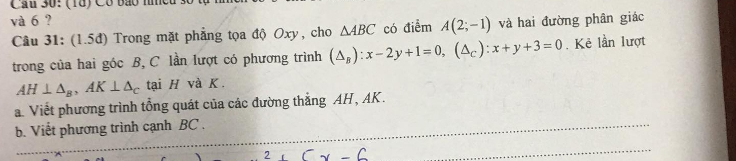 Cầu 30: (18) Có bão mmeu số 1 
và 6 ? và hai đường phân giác 
Câu 31: (1.5đ) Trong mặt phẳng tọa độ Oxy, cho △ ABC có điểm A(2;-1)
trong của hai góc B, C lần lượt có phương trình (△ _B):x-2y+1=0, (△ _C) : x+y+3=0. Kẻ lần lượt
AH⊥ △ _B, AK⊥ △ _C tại H và K. 
a. Viết phương trình tổng quát của các đường thẳng AH, AK. 
b. Viết phương trình cạnh BC. 
2 cx-6