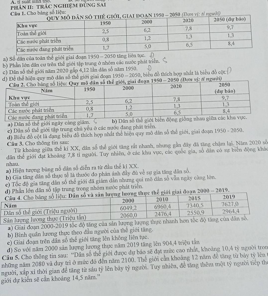 tỉ suất sinh tho.
PHÀN II: TRÁC NGHIỆM ĐỨNG SAI
Câu 1. Cho bảng số liệu:
GIAI ĐOAN 1950 - 2050 (Đơn vị: tỉ người)
a) Số dân của toàn thế giới giai đoạn 1950 - 2050 tăng liên tục.
b) Phần lớn dân cư trên thế giới tập trung ở nhóm các nước phát triển.
c) Dân số thế giới năm 2020 gấp 4,12 lần dân số năm 1950.
d) Để thể hiện quy mô dân số thế giới giai đoạn n 1950 - 2050, biểu đồ thích hợp nhất là biểu đồ cột.
1950 - 2050 (Đơn vị: tỉ người)
a) Dân số thế giới ngày càng giảm. b) Dân
c) Dân số thế giới tập trung chủ yếu ở các nước đang phát triển.
d) Biểu đồ cột là dạng biểu đồ thích hợp nhất thể hiện quy mô dân số thế giới, giai đoạn 1950 - 2050.
Câu 3. Cho thông tin sau:
Từ khoảng giữa thế kỉ XX, dân số thế giới tăng rất nhanh, nhưng gần đây đã tăng chậm lại. Năm 2020 số
dân thế giới đạt khoảng 7,8 tỉ người. Tuy nhiên, ở các khu vực, các quốc gia, số dân có sự biến động kháo
nhau.
a) Hiện tượng bùng nổ dân số diễn ra từ đầu thế kỉ XX.
b) Gia tăng dân số thực tế là thước đo phản ánh đầy đủ về sự gia tăng dân số.
c) Tốc độ gia tăng dân số thế giới đã giảm dần nhưng qui mô dân số vẫn ngày càng lớn.
d) Phần lớn dân số tập trung trong nhóm nước phát triển.
ế giới giai đoạn 2000 - 2019.
a) Giai đoạn 2000-2019 tốc độ tăng của sản lượng lư
b) Bình quân lương thực theo đầu người của thế giới tăng.
c) Giai đoạn trên dân số thế giới tăng lên không liên tục.
d) So với năm 2000 sản lượng lương thực năm 2019 tăng lên 904,4 triệu tần
Câu 5. Cho thông tin sau: “Dân số thế giới được dự báo sẽ đạt mức cao nhất, khoảng 10,4 tỷ người tron
những năm 2080 và duy trì ở mức đó đến năm 2100. Thế giới cần khoảng 12 năm đề tăng từ bảy tỷ lên ở
người, xấp xỉ thời gian để tăng từ sáu tỷ lên bảy tỷ người. Tuy nhiên, đề tăng thêm một tỷ người tiếp the
giới dự kiến sẽ cần khoảng 14,5 năm.”