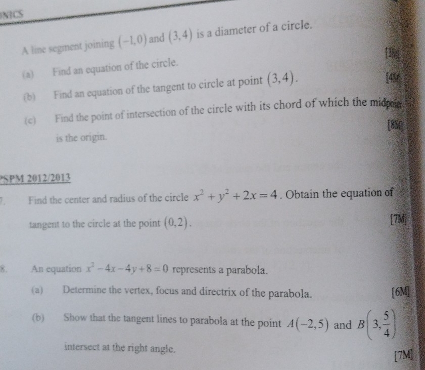 NICS 
A line segment joining (-1,0) and (3,4) is a diameter of a circle. 
[3M] 
(a) Find an equation of the circle. 
(b) Find an equation of the tangent to circle at point (3,4). 
[4M 
(c) Find the point of intersection of the circle with its chord of which the mid 
[8M] 
is the origin. 
PSPM 2012/2013 
1. Find the center and radius of the circle x^2+y^2+2x=4. Obtain the equation of 
tangent to the circle at the point (0,2). [7M] 
8. An equation x^2-4x-4y+8=0 represents a parabola. 
(a) Determine the vertex, focus and directrix of the parabola. [6M] 
(b) Show that the tangent lines to parabola at the point A(-2,5) and B(3, 5/4 )
intersect at the right angle. 
[7M]