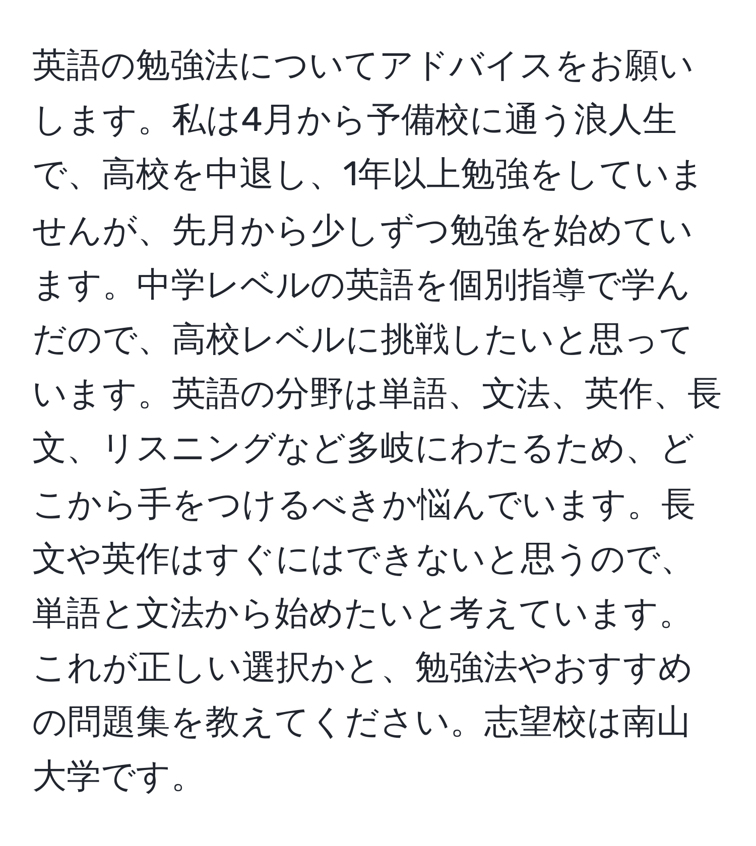 英語の勉強法についてアドバイスをお願いします。私は4月から予備校に通う浪人生で、高校を中退し、1年以上勉強をしていませんが、先月から少しずつ勉強を始めています。中学レベルの英語を個別指導で学んだので、高校レベルに挑戦したいと思っています。英語の分野は単語、文法、英作、長文、リスニングなど多岐にわたるため、どこから手をつけるべきか悩んでいます。長文や英作はすぐにはできないと思うので、単語と文法から始めたいと考えています。これが正しい選択かと、勉強法やおすすめの問題集を教えてください。志望校は南山大学です。