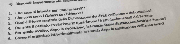 Rispondi brevemente alle seguen 
1. Che cosa si intende per ‘Stati generali’? 
2. Che cosa sono i Cahiers de doléances? 
3. Qual è il tema centrale della Dichiarazione dei diritti dell'uomo e del cittadino? 
4. Durante il periodo rivoluzionario quali furono i tratti fondamentali del Terrore? 
5. Per quale motivo, dopo la rivoluzione, la Francia decise di attaccare Austria e Prussia? 
6. Come si organizzò istituzionalmente la Francia dopo la costituzione dell'anno terzo?