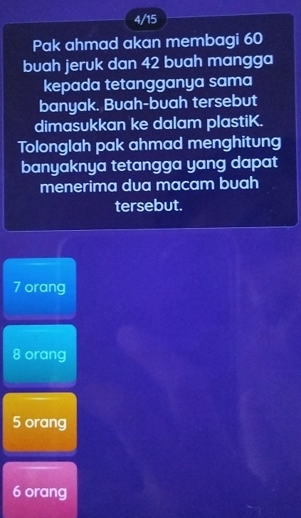 4/15
Pak ahmad akan membagi 60
buah jeruk dan 42 buah mangga
kepada tetangganya sama
banyak. Buah-buah tersebut
dimasukkan ke dalam plastiK.
Tolonglah pak ahmad menghitung
banyaknya tetangga yang dapat
menerima dua macam buah
tersebut.
7 orang
8 orang
5 orang
6 orang