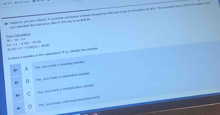 K2 K12 【# OLS Lögin My 
€* Suppose you are a flonst A customer purchases a flower bouquet for $36 and a box of chocolates for $18 The customer has a 20% off coupon, and
you calculate the total price after 8 .25% tax to be $46.80
Your Calculation
36+18=54
54* (1-0.20)=43.20
43.20* (1+0.0825)=46.80
Is there a mistake in the calculation? If so, Identify the mistake
A Yes, you made a rounding mistake.
x B Yes, you made a subtraction mistake
C Yes, you made a multiplication mistake
D Yes, you made a decimal placement error