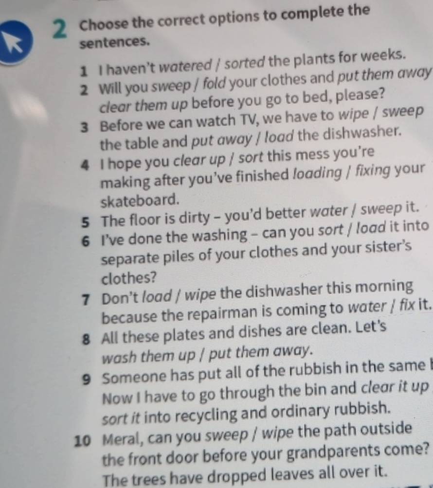 Choose the correct options to complete the 
sentences. 
1 I haven't watered / sorted the plants for weeks. 
2 Will you sweep / fold your clothes and put them away 
clear them up before you go to bed, please? 
3 Before we can watch TV, we have to wipe / sweep 
the table and put away / load the dishwasher. 
4 I hope you clear up / sort this mess you're 
making after you’ve finished loading | fixing your 
skateboard. 
5 The floor is dirty - you'd better water / sweep it. 
6 I’ve done the washing - can you sort / load it into 
separate piles of your clothes and your sister's 
clothes? 
7 Don't load / wipe the dishwasher this morning 
because the repairman is coming to water / fix it. 
8 All these plates and dishes are clean. Let's 
wash them up / put them away. 
9 Someone has put all of the rubbish in the same b 
Now I have to go through the bin and clear it up 
sort it into recycling and ordinary rubbish. 
10 Meral, can you sweep / wipe the path outside 
the front door before your grandparents come? 
The trees have dropped leaves all over it.