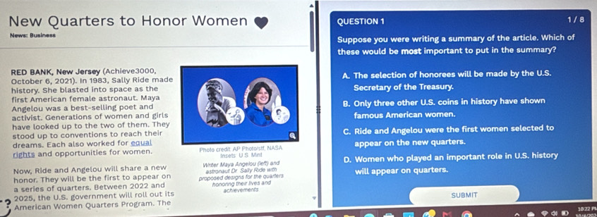 New Quarters to Honor Women QUESTION 1 1/ 8
News: Business
Suppose you were writing a summary of the article. Which of
these would be most important to put in the summary?
RED BANK, New Jersey (Achieve3000,
October 6, 2021). In 1983, Sally Ride madeA. The selection of honorees will be made by the U.S.
history. She blasted into space as theSecretary of the Treasury.
first American female astronaut. Maya
Angelou was a best-selling poet andB. Only three other U.S. coins in history have shown
activist. Generations of women and girls famous American women.
have looked up to the two of them. They
stood up to conventions to reach their
dreams. Each also worked for equalC. Ride and Angelou were the first women selected to
rights and opportunities for women. Photo credit: AP Pholorstf, NASA Insets U.S. Mint appear on the new quarters.
Now, Ride and Angelou will share a new Writer Maya Angelou (left) and astronaut Dr. Sally Ride with D. Women who played an important role in U.S. history
honor. They will be the first to appear on proposed designs for the quarters will appear on quarters.
a series of quarters. Between 2022 and
2025, the U.S. government will roll out its hononng their lives and achievements
American Women Quarters Program. The SUBMIT