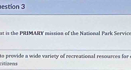 estion 3 
at is the PRIMARY mission of the National Park Service 
_ 
to provide a wide variety of recreational resources for 
cítizens