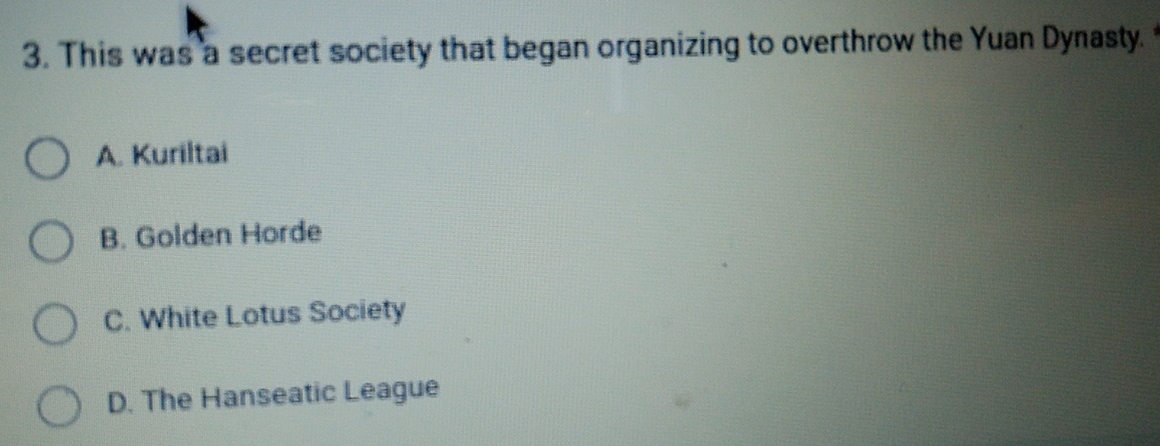 This was a secret society that began organizing to overthrow the Yuan Dynasty.
A. Kuriltai
B. Golden Horde
C. White Lotus Society
D. The Hanseatic League