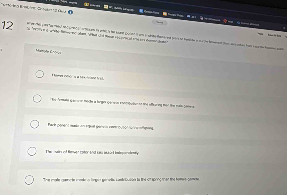 inbox (589) - maycl A Classes IXL | Math, Languag .. * Googí Doca
Proctoring Enabled: Chapter 12 Quiz
Googie Shdes NF NS PR O tpu et Mt
Saing
12 to fertilize a white-flowered plant. What did these reciprocal crosses demonstrate?
Hep Saes à Ésit
Mendel performed reciprocal crosses in which he used pollen from a white-flowered plant to fertilize a purple-flowered plant and pollen from a purple fowered plant
Multiple Choice
Flower color is a sex-linked trait.
The female gamete made a larger genetic contribution to the offspring than the male gamete.
Each parent made an equal genetic contribution to the offspring.
The traits of flower color and sex assort independently.
The male gamete made a larger genetic contribution to the offspring than the female gamete.