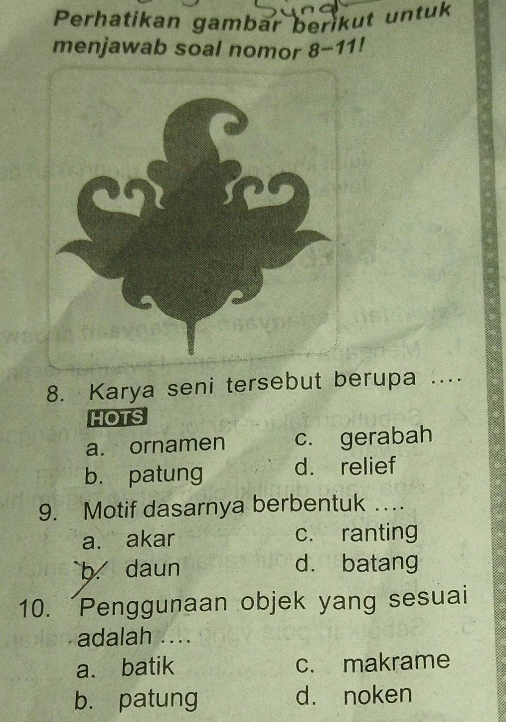 Perhatikan gambar berikut untuk
menjawab soal nomor 8-11!
8. Karya seni tersebut berupa ....
HOTS
a. ornamen c. gerabah
b. patung
d. relief
9. Motif dasarnya berbentuk …
a. akar c. ranting
b daun d. batang
10. Penggunaan objek yang sesuai
adalah ....
a. batik c. makrame
b. patung d. noken