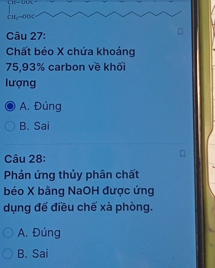 CH=
CH_2-OOC
Câu 27:
Chất béo X chứa khoảng
75, 93% carbon về khối
lượng
A. Đúng
B. Sai
Câu 28:
Phản ứng thủy phân chất
béo X bằng NaOH được ứng
dụng để điều chế xà phòng.
A. Đúng
B. Sai