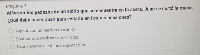 Pregunta 7
Al barrer los pedazos de un vidrio que se encuentra en la acera, Juan se cortó la mano.
¿Qué debe hacer Juan para evitarlo en futuras ocasiones?
Aspirar con un barrido mecánico
Solicitar que no tiren vidrios rotos
Usar siempre el equipo de protección