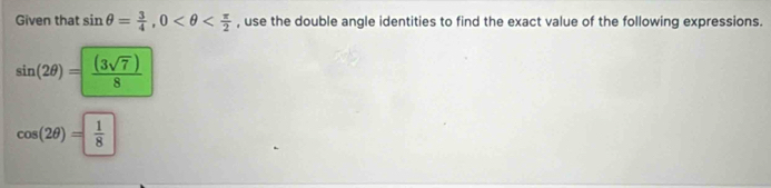 Given that sin θ = 3/4 , 0 , use the double angle identities to find the exact value of the following expressions.
sin (2θ )= (3sqrt(7))/8 
cos (2θ )= 1/8 