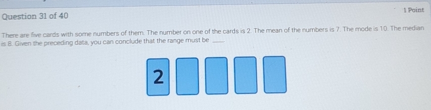 There are five cards with some numbers of them. The number on one of the cards is 2. The mean of the numbers is 7. The mode is 10. The median 
is 8. Given the preceding data, you can conclude that the range must be_ 
2