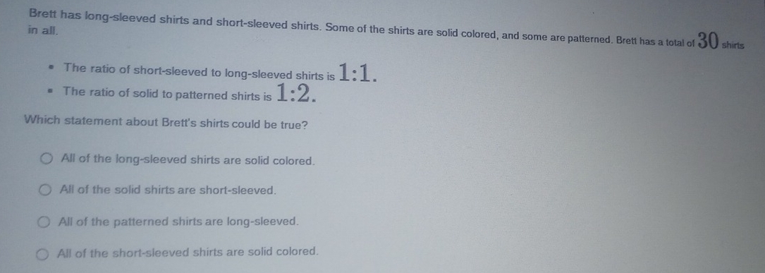 in all. Brett has long-sleeved shirts and short-sleeved shirts. Some of the shirts are solid colored, and some are patterned. Brett has a total of 30 shirts
The ratio of short-sleeved to long-sleeved shirts is 1:1.
The ratio of solid to patterned shirts is 1:2. 
Which statement about Brett's shirts could be true?
All of the long-sleeved shirts are solid colored.
All of the solid shirts are short-sleeved.
All of the patterned shirts are long-sleeved.
All of the short-sleeved shirts are solid colored.