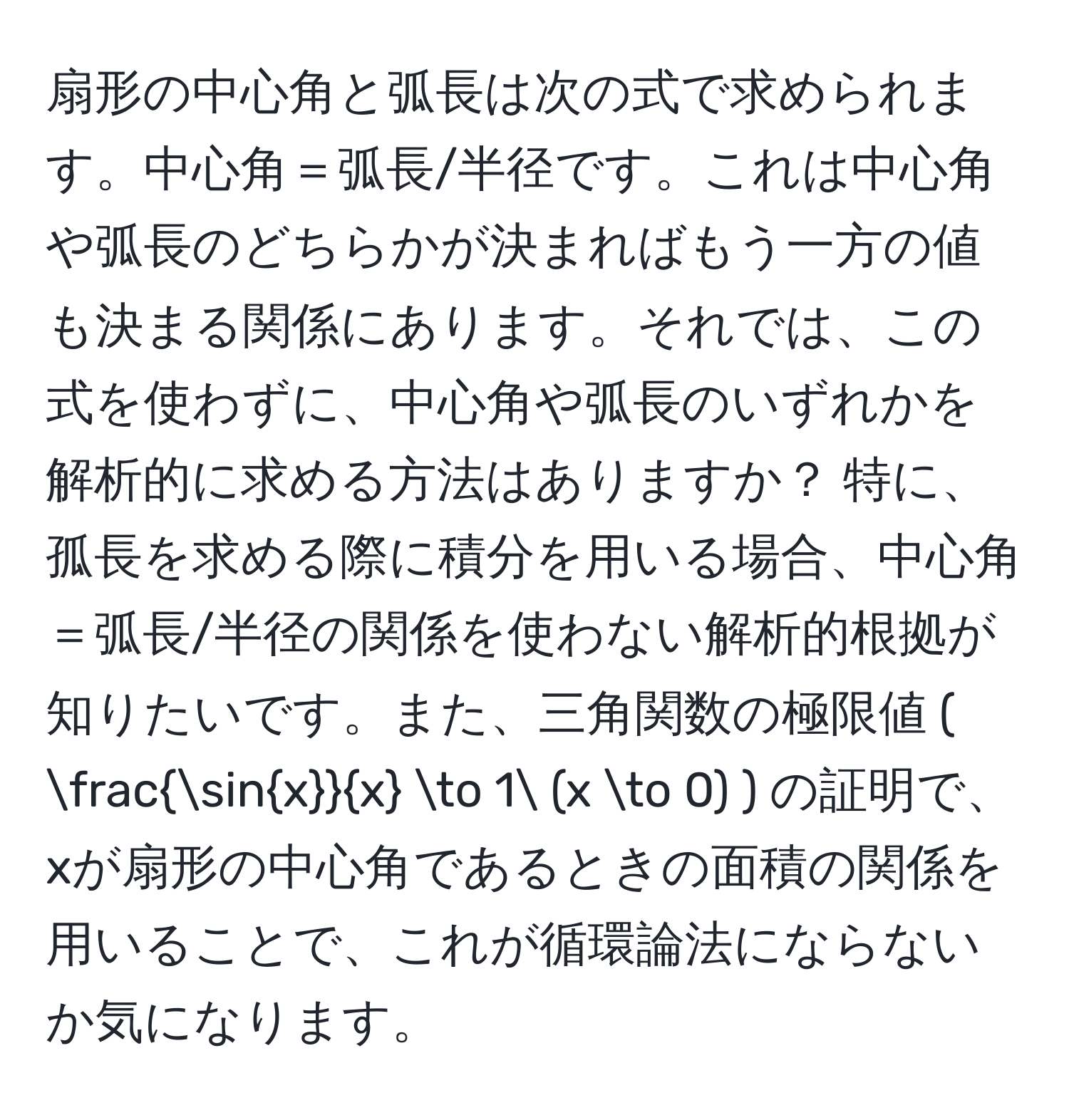 扇形の中心角と弧長は次の式で求められます。中心角＝弧長/半径です。これは中心角や弧長のどちらかが決まればもう一方の値も決まる関係にあります。それでは、この式を使わずに、中心角や弧長のいずれかを解析的に求める方法はありますか？ 特に、孤長を求める際に積分を用いる場合、中心角＝弧長/半径の関係を使わない解析的根拠が知りたいです。また、三角関数の極限値 ( fracsinxx to 1 (x to 0) ) の証明で、xが扇形の中心角であるときの面積の関係を用いることで、これが循環論法にならないか気になります。