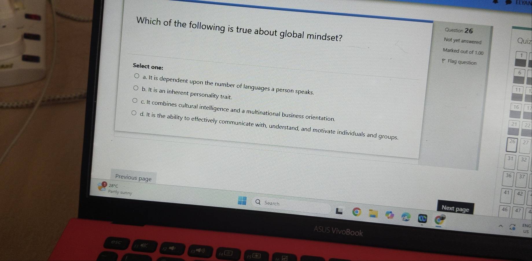 ELYAN
Question 26
Which of the following is true about global mindset? Marked out of 1.00
Not yet answered Quiz
1
Flag question
Select one:
6
a. It is dependent upon the number of languages a person speaks.
11 1
b. It is an inherent personality trait.
16 1
c. It combines cultural intelligence and a multinational business orientation.
21 22
d. It is the ability to effectively communicate with, understand, and motivate individuals and groups.
26 27
31 32
36 37
Previous page
28°C 42
Part ly sunny 41
Search
Next page 46 47
ENG
ASUS VivoBook
US