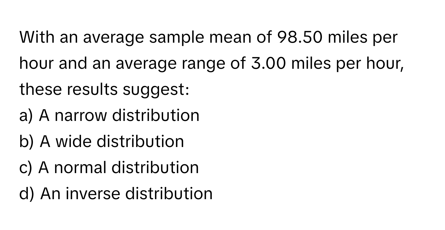 With an average sample mean of 98.50 miles per hour and an average range of 3.00 miles per hour, these results suggest:

a) A narrow distribution 
b) A wide distribution 
c) A normal distribution 
d) An inverse distribution