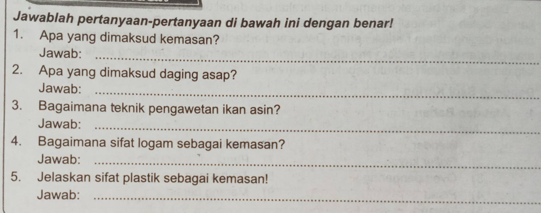 Jawablah pertanyaan-pertanyaan di bawah ini dengan benar! 
1. Apa yang dimaksud kemasan? 
Jawab:_ 
2. Apa yang dimaksud daging asap? 
Jawab:_ 
3. Bagaimana teknik pengawetan ikan asin? 
Jawab:_ 
4. Bagaimana sifat logam sebagai kemasan? 
Jawab:_ 
5. Jelaskan sifat plastik sebagai kemasan! 
Jawab:_