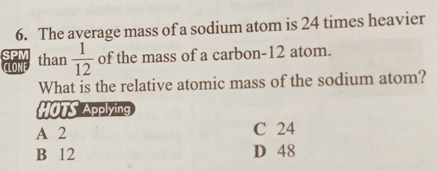 The average mass of a sodium atom is 24 times heavier
SPM than  1/12  of the mass of a carbon- 12 atom.
CLONE
What is the relative atomic mass of the sodium atom?
HOTS Applying
A 2 C 24
B 12 D 48