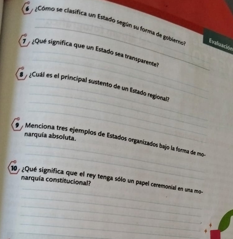 Cómo se clasifica un Estado según su forma de gobierno Evaluación 
_ 
_ 
¿Qué significa que un Estado sea transparente? 
_ 
_ 
8 Cuál es el principal sustento de un Estado regional? 
_ 
_ 
_ 
9 Menciona tres ejemplos de Estados organizados bajo la forma de mo- narquía absoluta. 
_ 
10/ ¿Qué significa que el rey tenga sólo un papel ceremonial en una mo- 
narquía constitucional? 
_ 
_ 
_ 
_ 
_